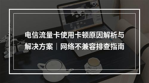 电信流量卡使用卡顿原因解析与解决方案｜网络不兼容排查指南