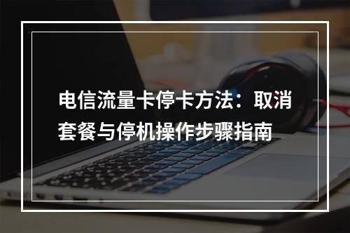 电信流量卡停卡方法：取消套餐与停机操作步骤指南