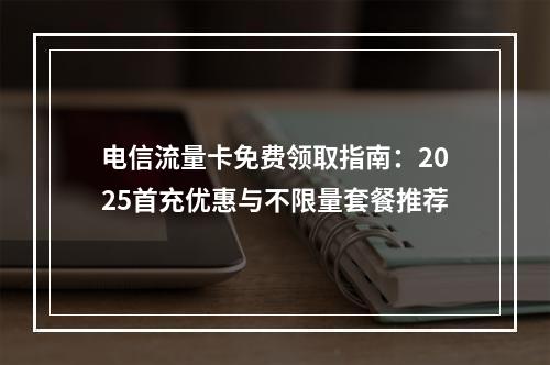 电信流量卡免费领取指南：2025首充优惠与不限量套餐推荐