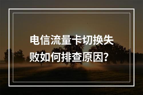 电信流量卡切换失败如何排查原因？