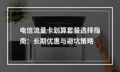 电信流量卡划算套餐选择指南：长期优惠与避坑策略