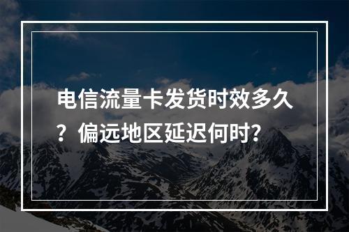 电信流量卡发货时效多久？偏远地区延迟何时？