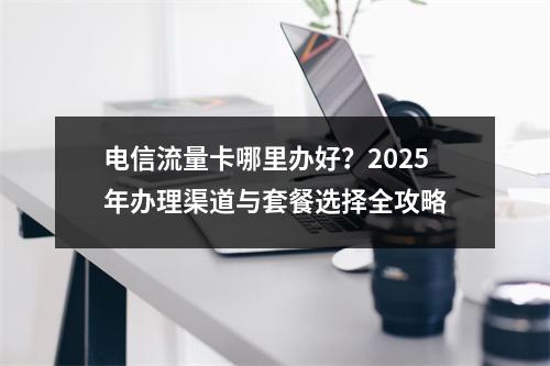 电信流量卡哪里办好？2025年办理渠道与套餐选择全攻略