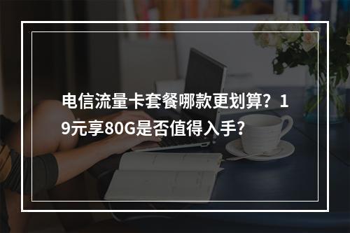 电信流量卡套餐哪款更划算？19元享80G是否值得入手？