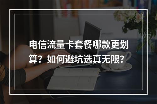 电信流量卡套餐哪款更划算？如何避坑选真无限？