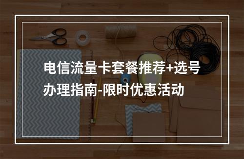 电信流量卡套餐推荐+选号办理指南-限时优惠活动