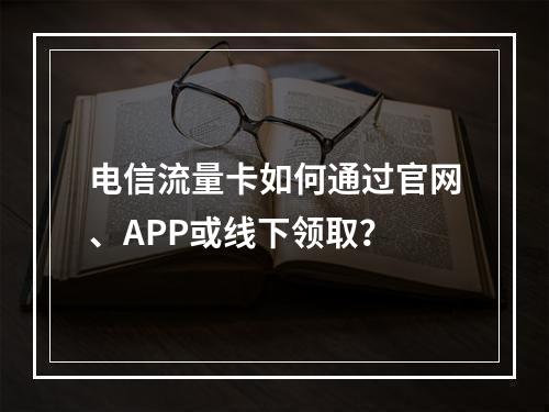 电信流量卡如何通过官网、APP或线下领取？