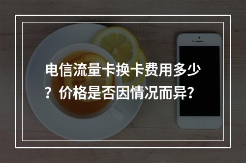 电信流量卡换卡费用多少？价格是否因情况而异？