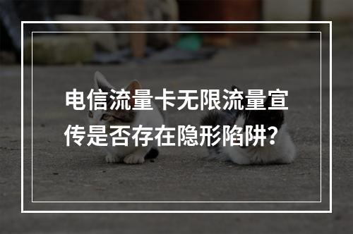 电信流量卡无限流量宣传是否存在隐形陷阱？