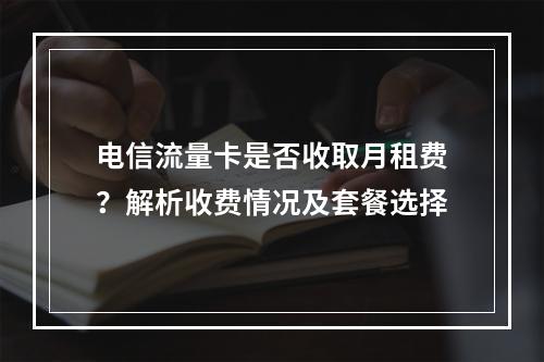 电信流量卡是否收取月租费？解析收费情况及套餐选择