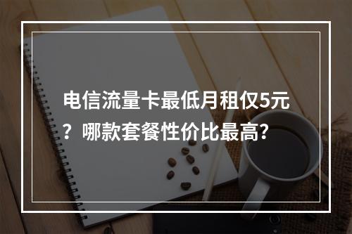 电信流量卡最低月租仅5元？哪款套餐性价比最高？