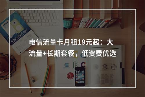 电信流量卡月租19元起：大流量+长期套餐，低资费优选