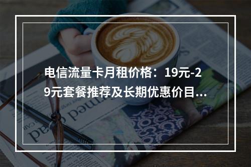 电信流量卡月租价格：19元-29元套餐推荐及长期优惠价目表