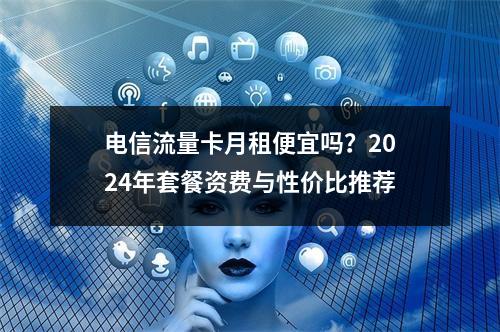 电信流量卡月租便宜吗？2024年套餐资费与性价比推荐