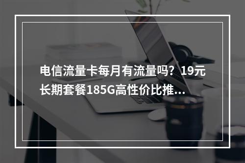 电信流量卡每月有流量吗？19元长期套餐185G高性价比推荐