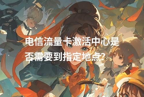 电信流量卡激活中心是否需要到指定地点？