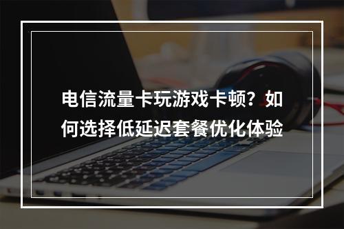 电信流量卡玩游戏卡顿？如何选择低延迟套餐优化体验