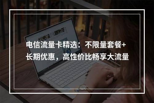 电信流量卡精选：不限量套餐+长期优惠，高性价比畅享大流量