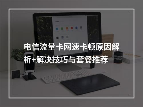 电信流量卡网速卡顿原因解析+解决技巧与套餐推荐