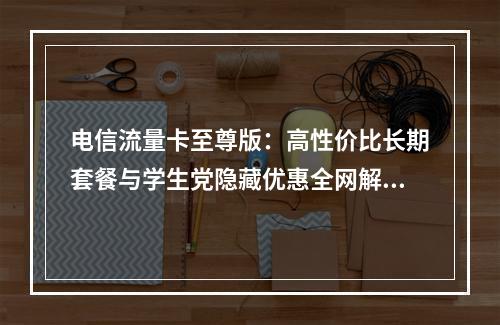 电信流量卡至尊版：高性价比长期套餐与学生党隐藏优惠全网解析