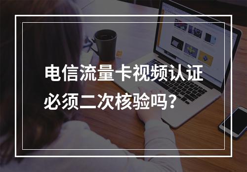 电信流量卡视频认证必须二次核验吗？