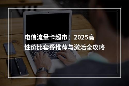 电信流量卡超市：2025高性价比套餐推荐与激活全攻略