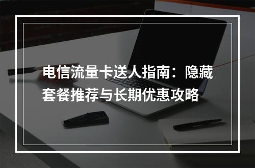 电信流量卡送人指南：隐藏套餐推荐与长期优惠攻略