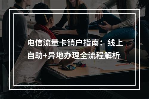 电信流量卡销户指南：线上自助+异地办理全流程解析