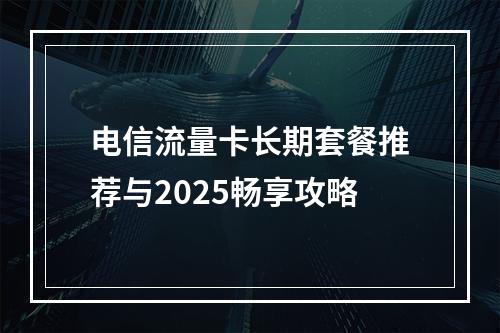 电信流量卡长期套餐推荐与2025畅享攻略