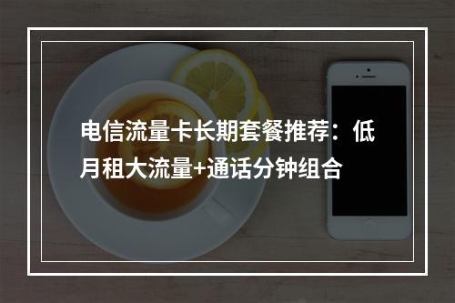电信流量卡长期套餐推荐：低月租大流量+通话分钟组合