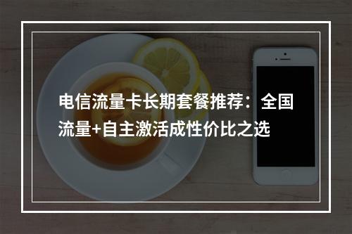 电信流量卡长期套餐推荐：全国流量+自主激活成性价比之选