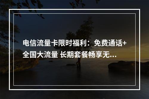 电信流量卡限时福利：免费通话+全国大流量 长期套餐畅享无忧