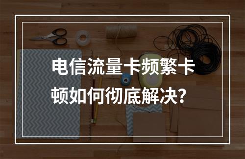 电信流量卡频繁卡顿如何彻底解决？