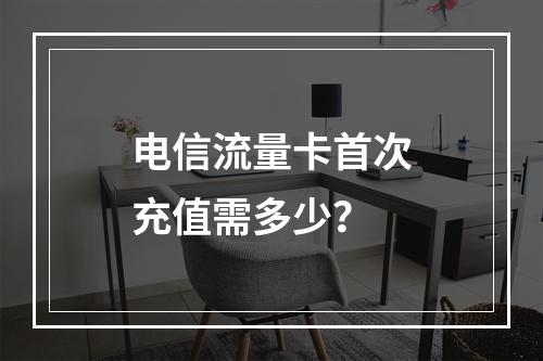 电信流量卡首次充值需多少？