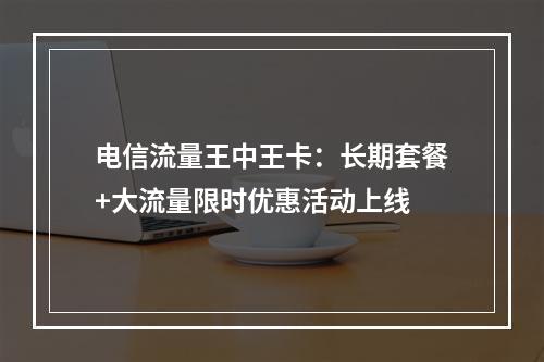 电信流量王中王卡：长期套餐+大流量限时优惠活动上线