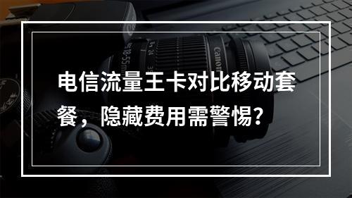 电信流量王卡对比移动套餐，隐藏费用需警惕？
