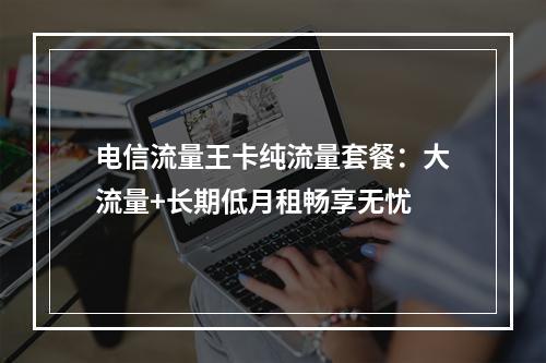 电信流量王卡纯流量套餐：大流量+长期低月租畅享无忧