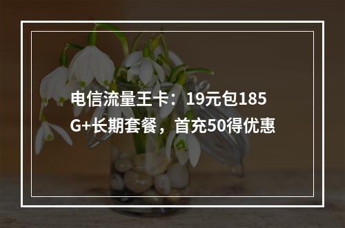 电信流量王卡：19元包185G+长期套餐，首充50得优惠