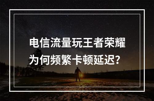 电信流量玩王者荣耀为何频繁卡顿延迟？