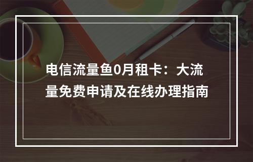 电信流量鱼0月租卡：大流量免费申请及在线办理指南