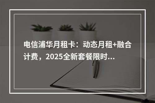 电信浦华月租卡：动态月租+融合计费，2025全新套餐限时特惠