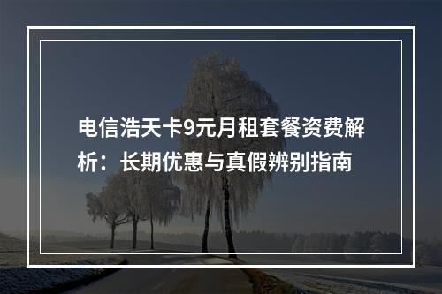 电信浩天卡9元月租套餐资费解析：长期优惠与真假辨别指南