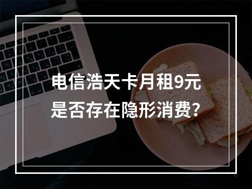 电信浩天卡月租9元是否存在隐形消费？