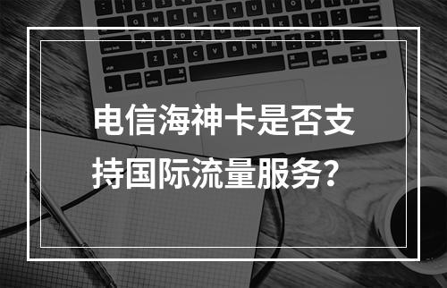 电信海神卡是否支持国际流量服务？