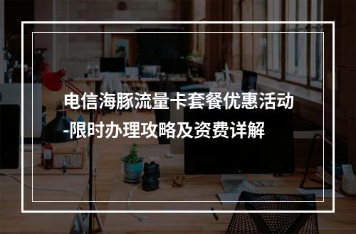 电信海豚流量卡套餐优惠活动-限时办理攻略及资费详解
