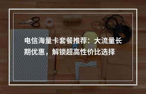 电信海量卡套餐推荐：大流量长期优惠，解锁超高性价比选择