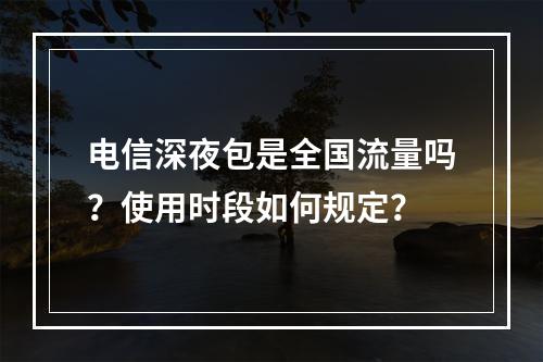 电信深夜包是全国流量吗？使用时段如何规定？