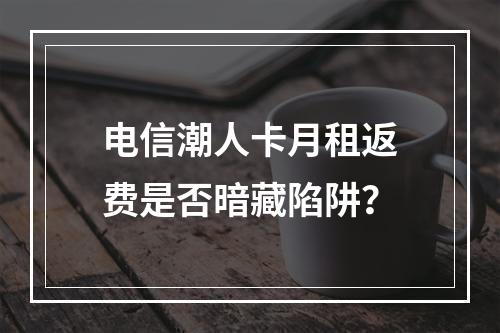 电信潮人卡月租返费是否暗藏陷阱？
