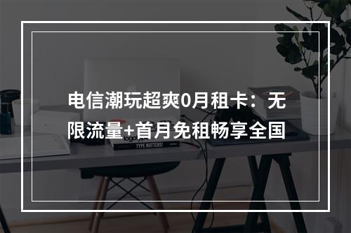电信潮玩超爽0月租卡：无限流量+首月免租畅享全国