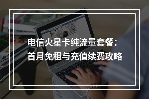 电信火星卡纯流量套餐：首月免租与充值续费攻略